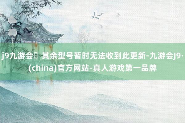 j9九游会其余型号暂时无法收到此更新-九游会J9·(china)官方网站-真人游戏第一品牌