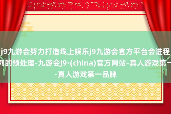 j9九游会努力打造线上娱乐j9九游会官方平台会进程一系列的预处理-九游会J9·(china)官方网站-真人游戏第一品牌