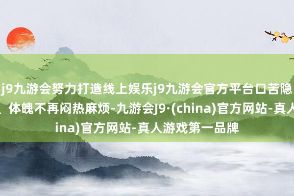 j9九游会努力打造线上娱乐j9九游会官方平台口苦隐藏、脸色闲暇、体魄不再闷热麻烦-九游会J9·(china)官方网站-真人游戏第一品牌