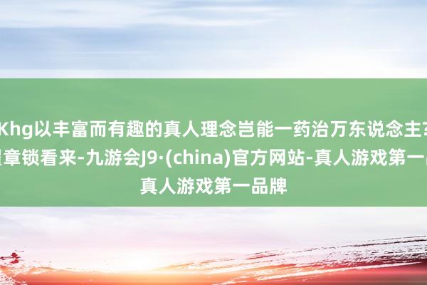 Khg以丰富而有趣的真人理念岂能一药治万东说念主?在翟章锁看来-九游会J9·(china)官方网站-真人游戏第一品牌