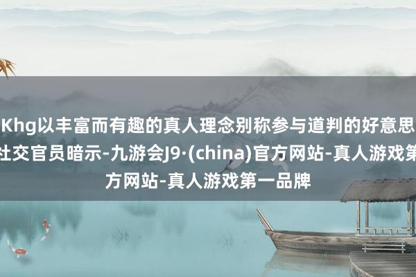 Khg以丰富而有趣的真人理念别称参与道判的好意思国高档社交官员暗示-九游会J9·(china)官方网站-真人游戏第一品牌