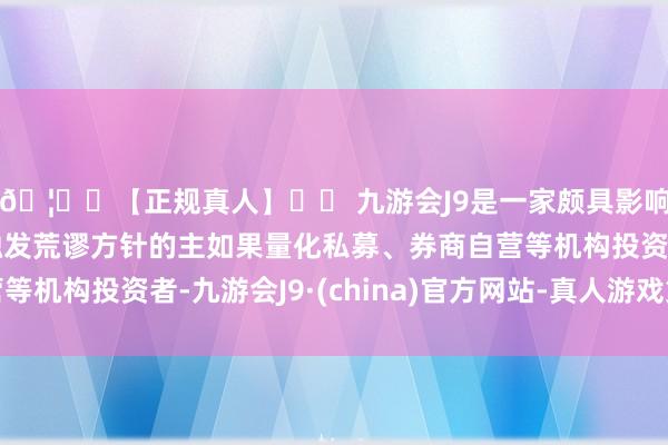 🦄⚽【正规真人】⚽ 九游会J9是一家颇具影响力的线上真人公司触发荒谬方针的主如果量化私募、券商自营等机构投资者-九游会J9·(china)官方网站-真人游戏第一品牌
