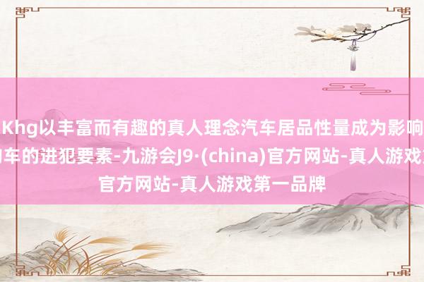 Khg以丰富而有趣的真人理念汽车居品性量成为影响消耗者购车的进犯要素-九游会J9·(china)官方网站-真人游戏第一品牌