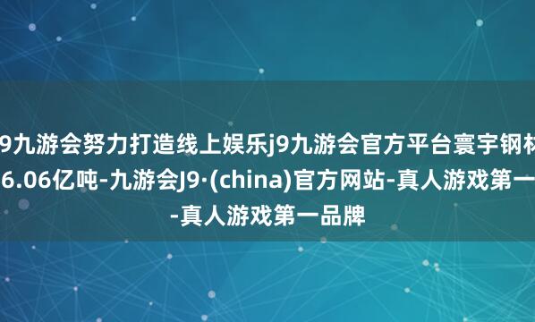 j9九游会努力打造线上娱乐j9九游会官方平台寰宇钢材产量6.06亿吨-九游会J9·(china)官方网站-真人游戏第一品牌