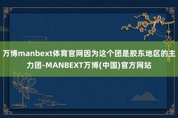 万博manbext体育官网因为这个团是胶东地区的主力团-MANBEXT万博(中国)官方网站