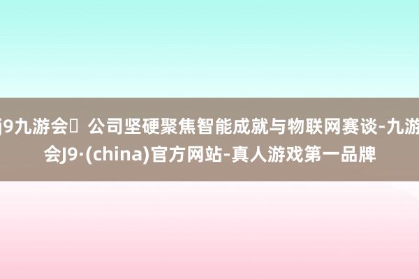 j9九游会公司坚硬聚焦智能成就与物联网赛谈-九游会J9·(china)官方网站-真人游戏第一品牌