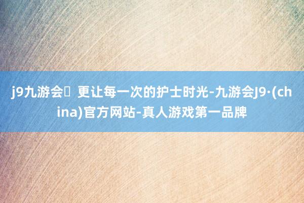 j9九游会更让每一次的护士时光-九游会J9·(china)官方网站-真人游戏第一品牌