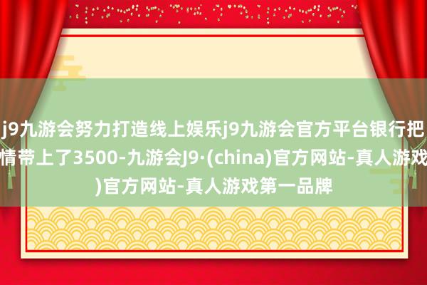 j9九游会努力打造线上娱乐j9九游会官方平台银行把这一波行情带上了3500-九游会J9·(china)官方网站-真人游戏第一品牌