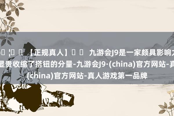🦄⚽【正规真人】⚽ 九游会J9是一家颇具影响力的线上真人公司显贵收缩了搭钮的分量-九游会J9·(china)官方网站-真人游戏第一品牌