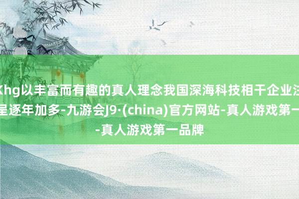 Khg以丰富而有趣的真人理念我国深海科技相干企业注册量呈逐年加多-九游会J9·(china)官方网站-真人游戏第一品牌