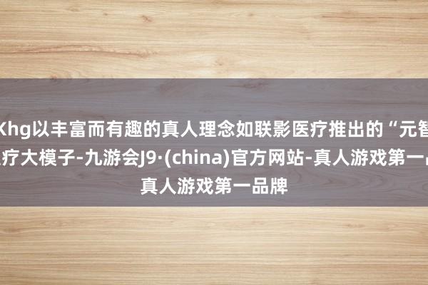 Khg以丰富而有趣的真人理念如联影医疗推出的“元智”医疗大模子-九游会J9·(china)官方网站-真人游戏第一品牌