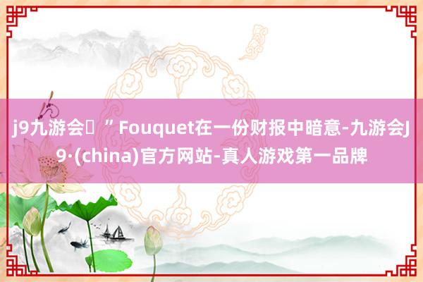 j9九游会”Fouquet在一份财报中暗意-九游会J9·(china)官方网站-真人游戏第一品牌