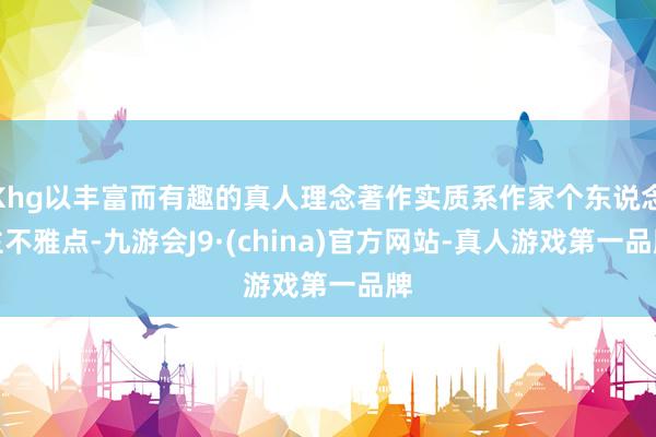Khg以丰富而有趣的真人理念著作实质系作家个东说念主不雅点-九游会J9·(china)官方网站-真人游戏第一品牌