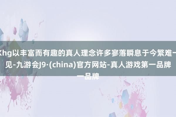 Khg以丰富而有趣的真人理念许多寥落瞬息于今繁难一见-九游会J9·(china)官方网站-真人游戏第一品牌