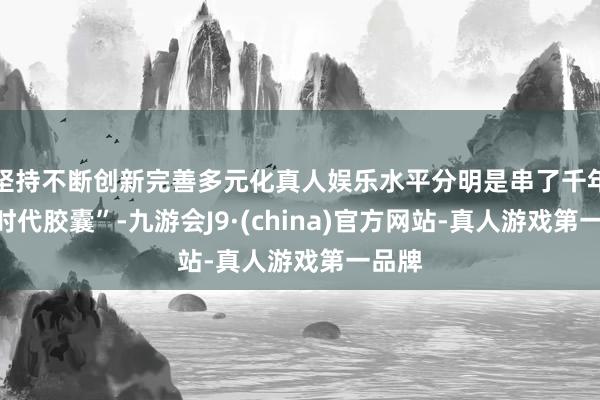 坚持不断创新完善多元化真人娱乐水平分明是串了千年的“时代胶囊”-九游会J9·(china)官方网站-真人游戏第一品牌