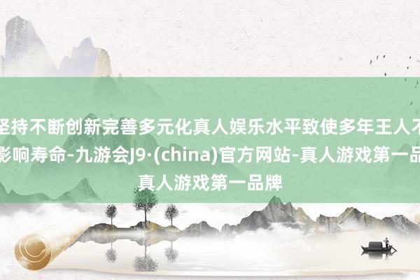 坚持不断创新完善多元化真人娱乐水平致使多年王人不会影响寿命-九游会J9·(china)官方网站-真人游戏第一品牌