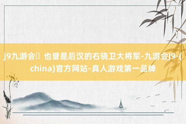 j9九游会也曾是后汉的右骁卫大将军-九游会J9·(china)官方网站-真人游戏第一品牌