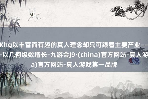 Khg以丰富而有趣的真人理念却只可跟着主要产业——农业产出——以几何级数增长-九游会J9·(china)官方网站-真人游戏第一品牌