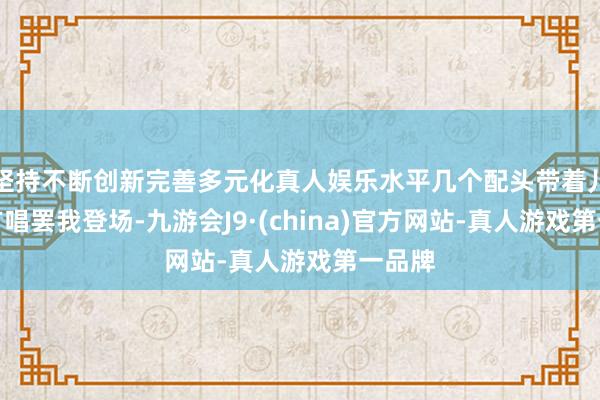 坚持不断创新完善多元化真人娱乐水平几个配头带着儿女你方唱罢我登场-九游会J9·(china)官方网站-真人游戏第一品牌