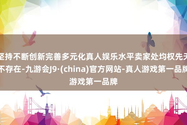 坚持不断创新完善多元化真人娱乐水平卖家处均权先天不存在-九游会J9·(china)官方网站-真人游戏第一品牌