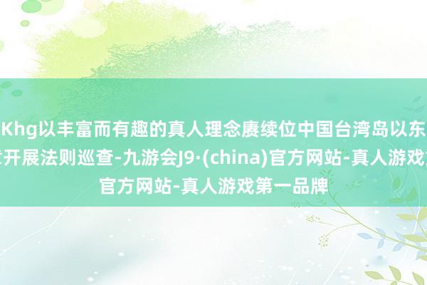 Khg以丰富而有趣的真人理念赓续位中国台湾岛以东海域照章开展法则巡查-九游会J9·(china)官方网站-真人游戏第一品牌