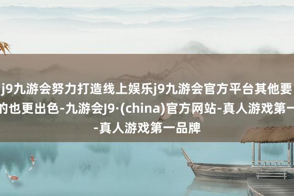 j9九游会努力打造线上娱乐j9九游会官方平台其他要道目的也更出色-九游会J9·(china)官方网站-真人游戏第一品牌