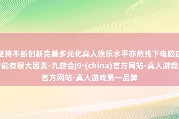 坚持不断创新完善多元化真人娱乐水平亦然线下电脑店的倾销功能有很大因素-九游会J9·(china)官方网站-真人游戏第一品牌