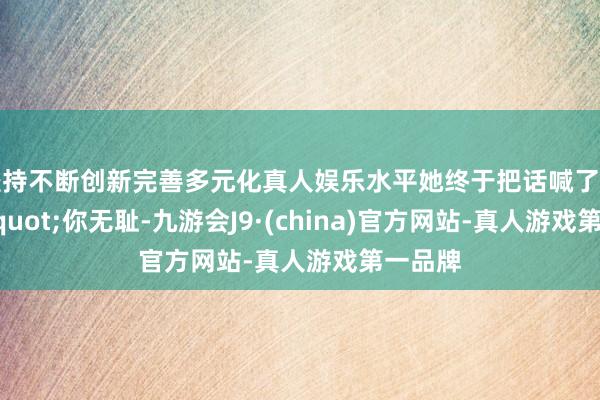 坚持不断创新完善多元化真人娱乐水平她终于把话喊了出来："你无耻-九游会J9·(china)官方网站-真人游戏第一品牌