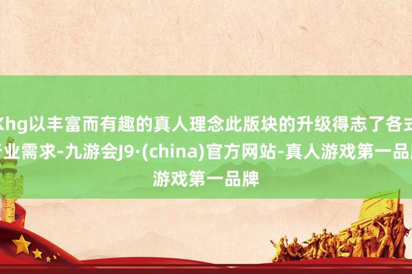 Khg以丰富而有趣的真人理念此版块的升级得志了各式行业需求-九游会J9·(china)官方网站-真人游戏第一品牌