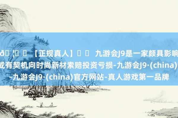 🦄⚽【正规真人】⚽ 九游会J9是一家颇具影响力的线上真人公司或有契机向时尚新材索赔投资亏损-九游会J9·(china)官方网站-真人游戏第一品牌