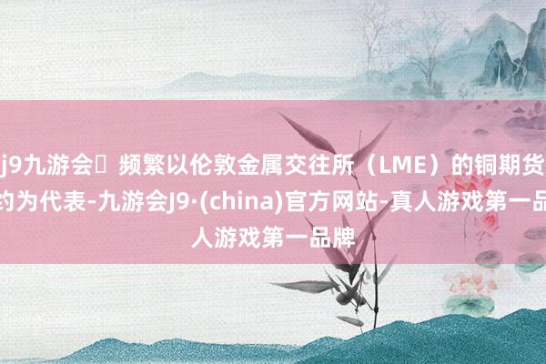 j9九游会频繁以伦敦金属交往所(LME)的铜期货合约为代表-九游会J9·(china)官方网站-真人游戏第一品牌