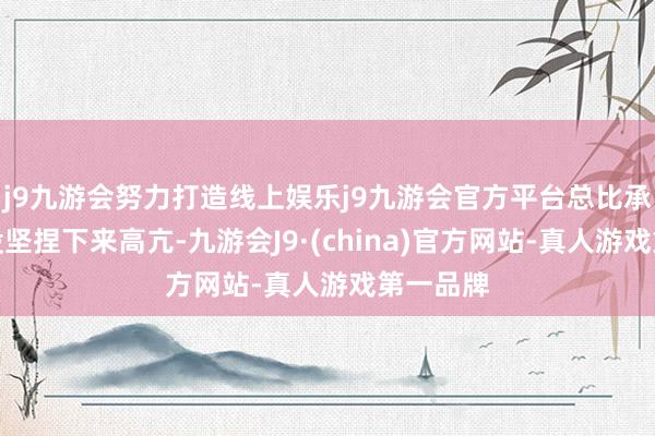 j9九游会努力打造线上娱乐j9九游会官方平台总比承认我方没坚捏下来高亢-九游会J9·(china)官方网站-真人游戏第一品牌