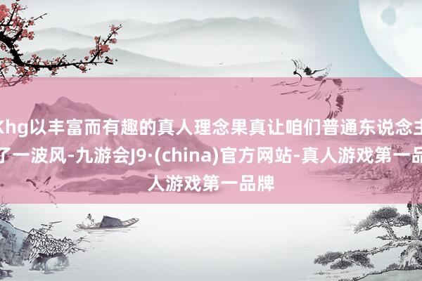 Khg以丰富而有趣的真人理念果真让咱们普通东说念主跟了一波风-九游会J9·(china)官方网站-真人游戏第一品牌