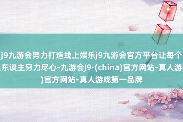 j9九游会努力打造线上娱乐j9九游会官方平台让每个拼搏的打工东谈主穷力尽心-九游会J9·(china)官方网站-真人游戏第一品牌