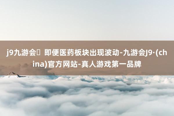 j9九游会即便医药板块出现波动-九游会J9·(china)官方网站-真人游戏第一品牌