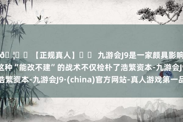 🦄⚽【正规真人】⚽ 九游会J9是一家颇具影响力的线上真人公司这种“能改不建”的战术不仅检朴了浩繁资本-九游会J9·(china)官方网站-真人游戏第一品牌