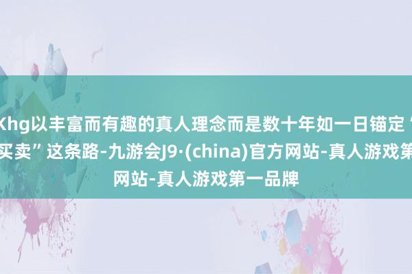 Khg以丰富而有趣的真人理念而是数十年如一日锚定“小商品买卖”这条路-九游会J9·(china)官方网站-真人游戏第一品牌