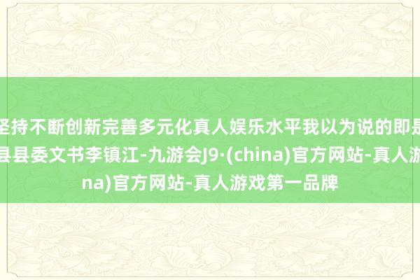 坚持不断创新完善多元化真人娱乐水平我以为说的即是其时的湘阴县县委文书李镇江-九游会J9·(china)官方网站-真人游戏第一品牌