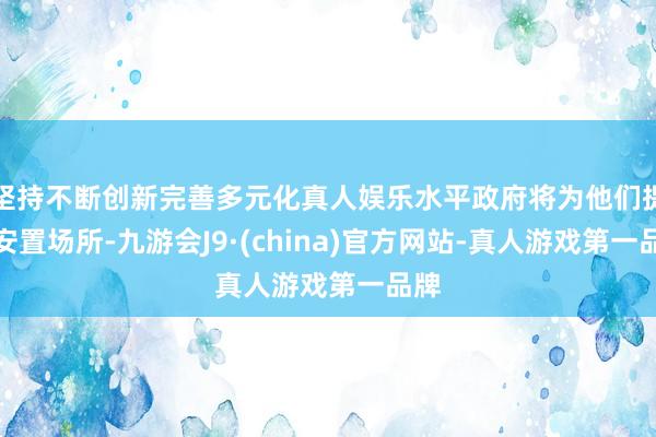 坚持不断创新完善多元化真人娱乐水平政府将为他们提供安置场所-九游会J9·(china)官方网站-真人游戏第一品牌