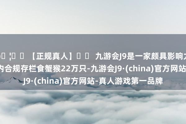 🦄⚽【正规真人】⚽ 九游会J9是一家颇具影响力的线上真人公司国内合规存栏食蟹猴22万只-九游会J9·(china)官方网站-真人游戏第一品牌