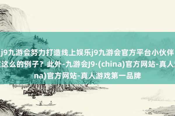 j9九游会努力打造线上娱乐j9九游会官方平台小伙伴们有莫得见过这么的例子？此外-九游会J9·(china)官方网站-真人游戏第一品牌