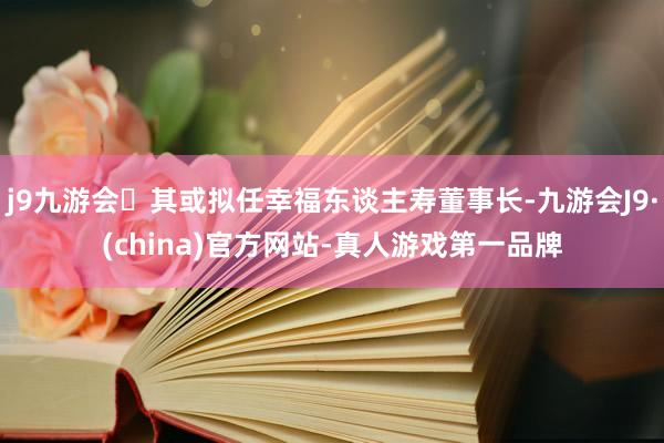 j9九游会其或拟任幸福东谈主寿董事长-九游会J9·(china)官方网站-真人游戏第一品牌