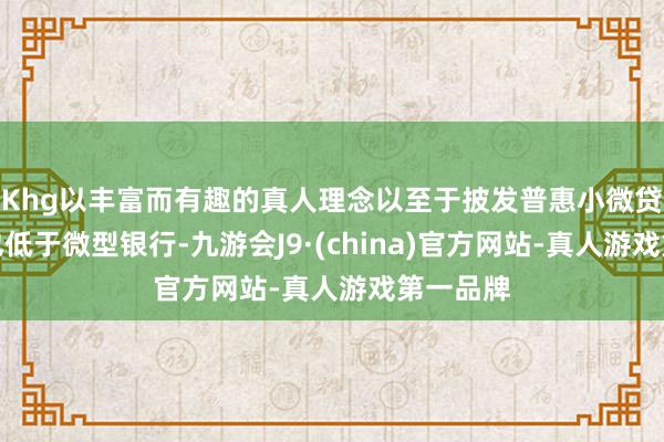 Khg以丰富而有趣的真人理念以至于披发普惠小微贷款利率也低于微型银行-九游会J9·(china)官方网站-真人游戏第一品牌