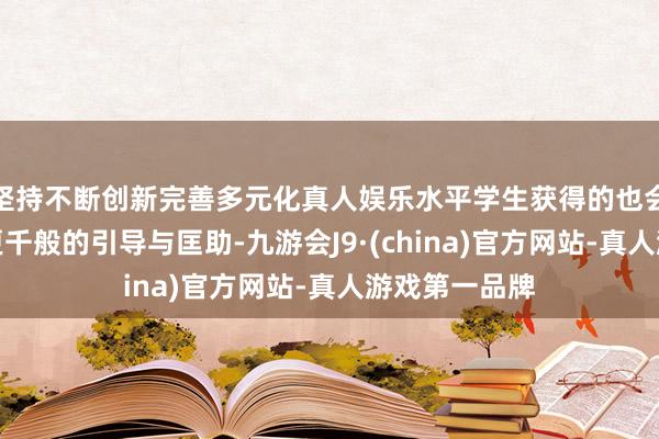 坚持不断创新完善多元化真人娱乐水平学生获得的也会是更丰富、更千般的引导与匡助-九游会J9·(china)官方网站-真人游戏第一品牌
