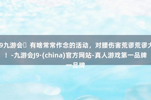 j9九游会有啥常常作念的活动，对腰伤害荒谬荒谬大！-九游会J9·(china)官方网站-真人游戏第一品牌