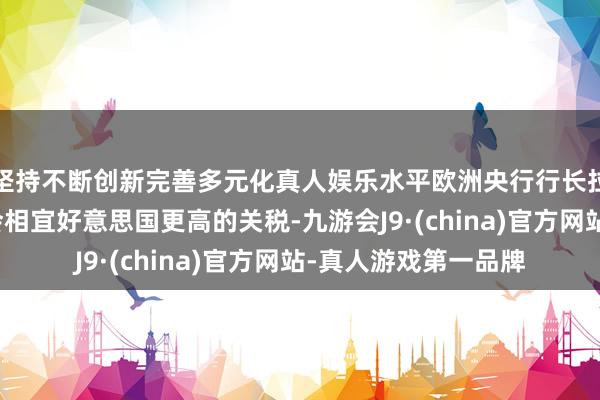 坚持不断创新完善多元化真人娱乐水平欧洲央行行长拉加德：欧洲企业将会相宜好意思国更高的关税-九游会J9·(china)官方网站-真人游戏第一品牌