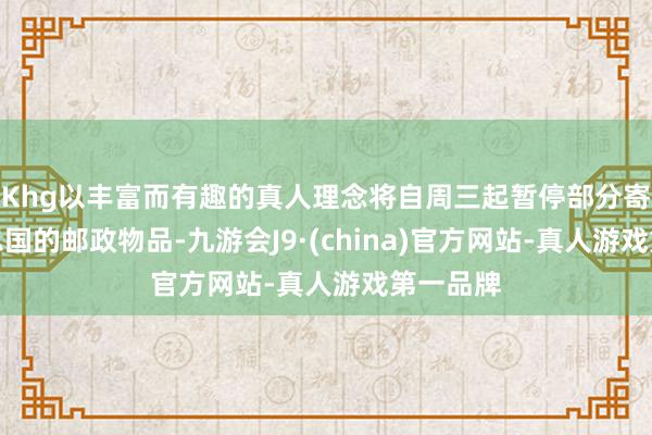 Khg以丰富而有趣的真人理念将自周三起暂停部分寄往好意思国的邮政物品-九游会J9·(china)官方网站-真人游戏第一品牌