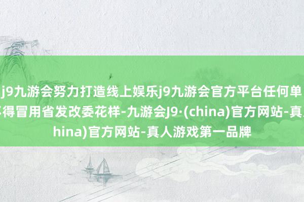 j9九游会努力打造线上娱乐j9九游会官方平台任何单元或个东谈主不得冒用省发改委花样-九游会J9·(china)官方网站-真人游戏第一品牌