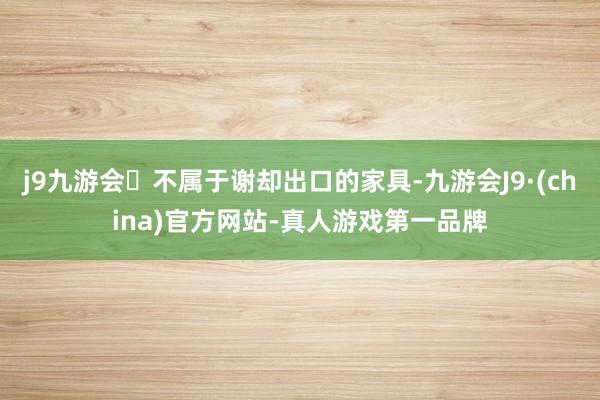 j9九游会不属于谢却出口的家具-九游会J9·(china)官方网站-真人游戏第一品牌