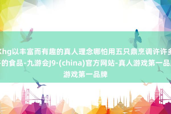 Khg以丰富而有趣的真人理念哪怕用五只鼎烹调许许多多的食品-九游会J9·(china)官方网站-真人游戏第一品牌